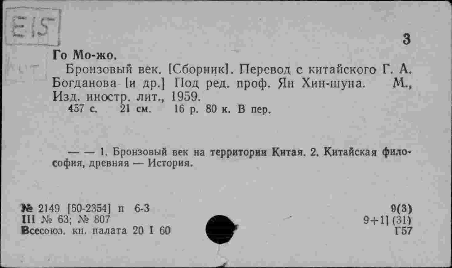 ﻿з
Го Мо-жо.
Бронзовый век. [Сборник]. Перевод с китайского Г. А. Богданова [и др.] Под ред. проф. Ян Хин-шуна. Изд. иностр, лит., 1959.
457 с. 21 см.
м.»
16 р. 80 к. В пер.
--------1. Бронзовый век на территории Китая. 2. Китайская философия, древняя — История.
№ 2149 [60-2354] п 6-3
III № 63; № 807
Всесоюз. кн. палата 20 I 60
9(3)
9+11(31)
Г57